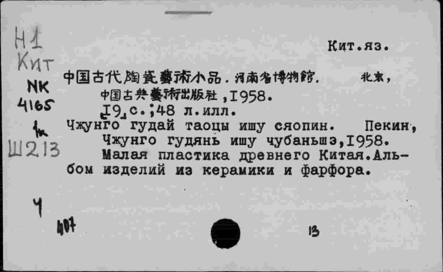 ﻿hl Kviv
NK
Ш2ІЗ
Кит.яз.
ШМІЇ. It*,
Ф®£#$ЖШЛШ ,1958.
J9jC. Î48 л.илл.
Чжунго гудай таоцы ишу Сяопин. Пекин, Чжунго гудянь ишу чубаньшэ,1958. Малая пластика древнего Китая.Альбом изделий из керамики и фарфора.
15